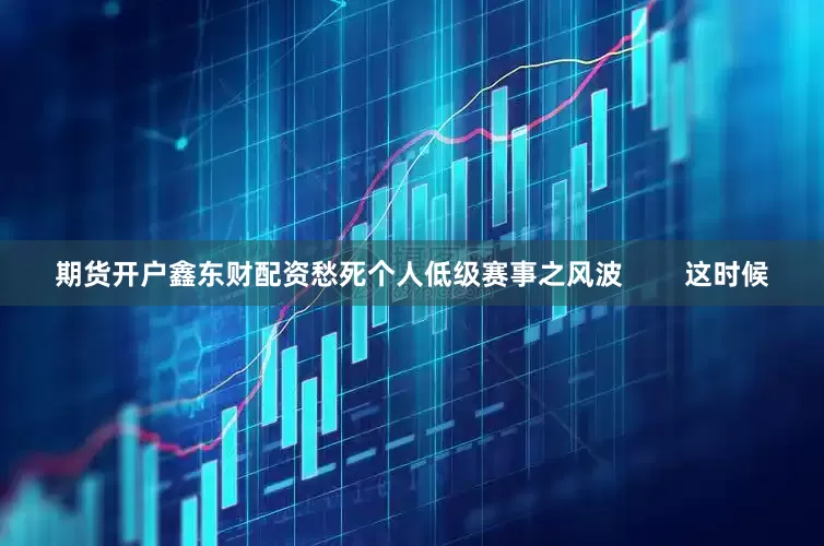 期货开户鑫东财配资愁死个人低级赛事之风波        这时候
