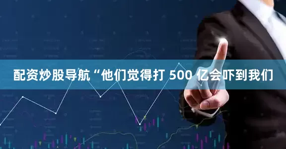 配资炒股导航“他们觉得打 500 亿会吓到我们