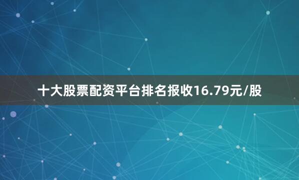 十大股票配资平台排名报收16.79元/股