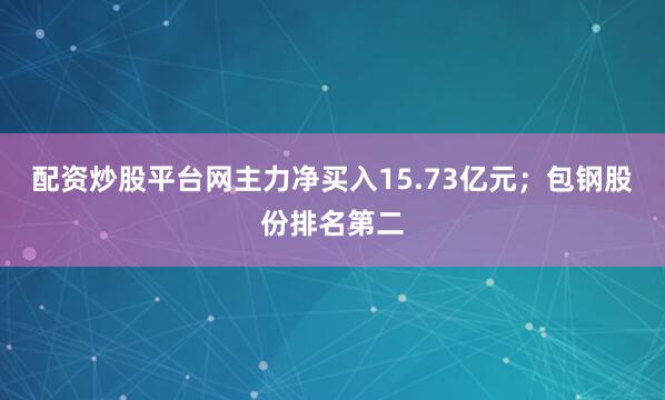 配资炒股平台网主力净买入15.73亿元；包钢股份排名第二