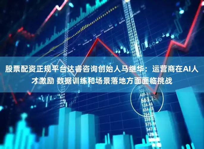 股票配资正规平台达睿咨询创始人马继华：运营商在AI人才激励 数据训练和场景落地方面面临挑战