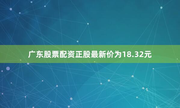广东股票配资正股最新价为18.32元